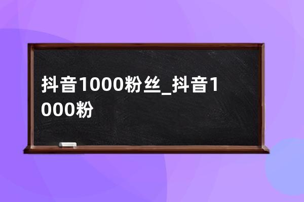 抖音1000粉絲_抖音1000粉絲多少錢 