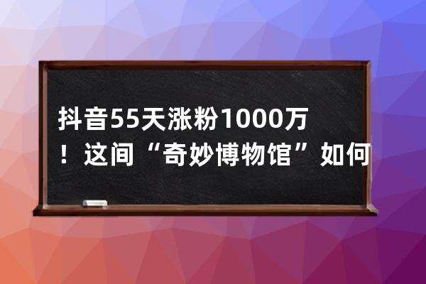 抖音55天漲粉1000萬(wàn)！這間“奇妙博物館”如何講好一個(gè)故事？