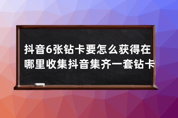 抖音6張鉆卡要怎么獲得在哪里收集 抖音集齊一套鉆卡攻略介紹_抖音里的抖音鉆 