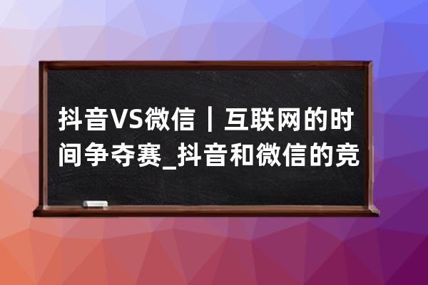 抖音 VS 微信｜互聯網的時間爭奪賽_抖音和微信的競爭 