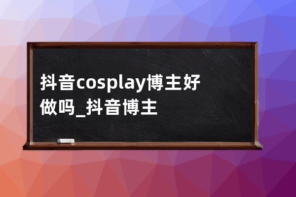 抖音cosplay博主好做嗎_抖音博主 