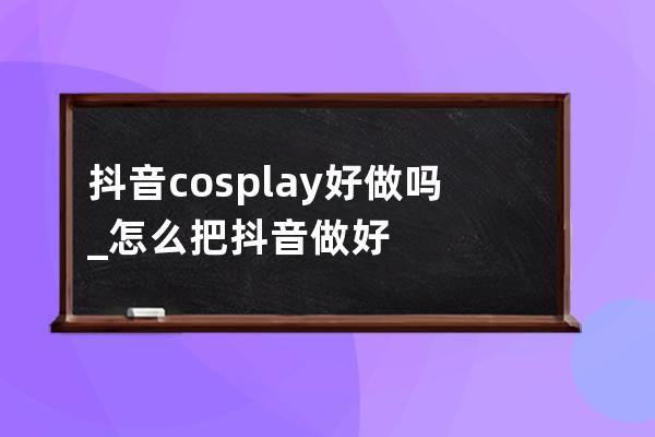 抖音cosplay好做嗎_怎么把抖音做好 