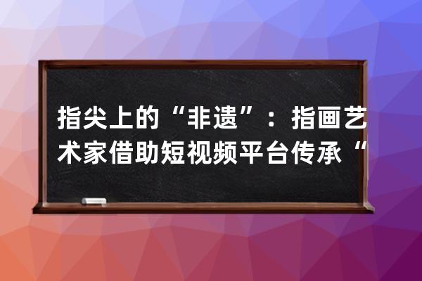 指尖上的“非遺”：指畫藝術(shù)家借助短視頻平臺(tái)傳承“非遺”文化 