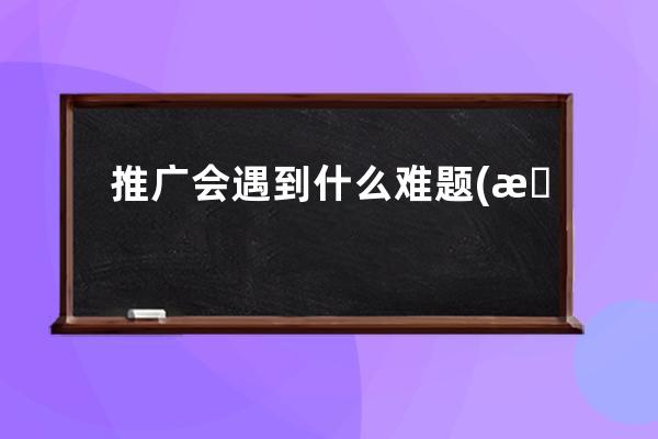 推廣會遇到什么難題(推廣時容易遇到哪些問題？ - 推廣行業如何克服難題)