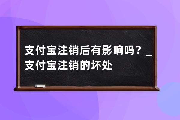 支付寶注銷后有影響嗎？_支付寶注銷的壞處 