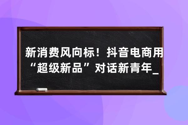 新消費風向標！抖音電商用“超級新品”對話新青年_抖音消費者 