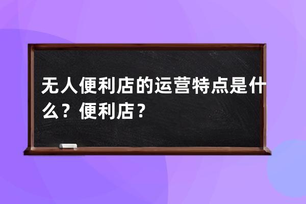 無人便利店的運營特點是什么？便利店？ 