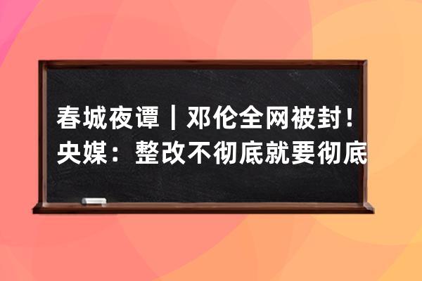 春城夜譚｜鄧倫全網(wǎng)被封！央媒：整改不徹底就要徹底被整改_鄧倫 下架 