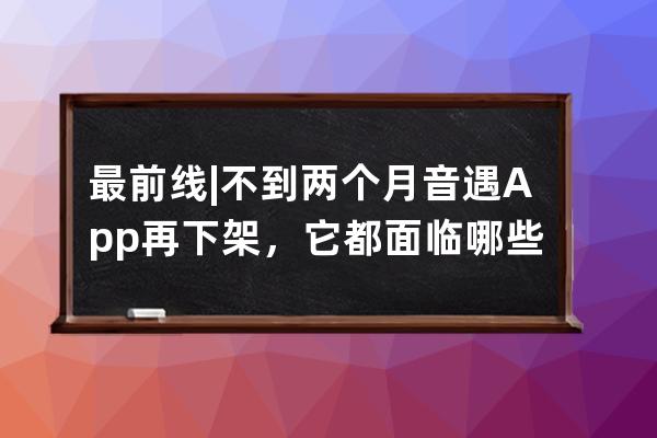 最前線 | 不到兩個月音遇App再下架，它都面臨哪些風(fēng)險？_音遇app為什么下架 
