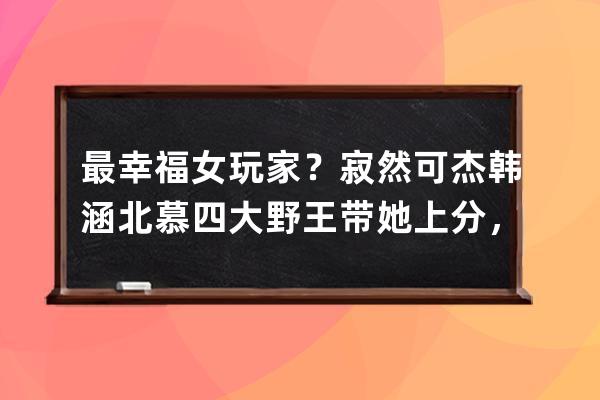 最幸福女玩家？寂然可杰韓涵北慕四大野王帶她上分，女王級待遇！ 