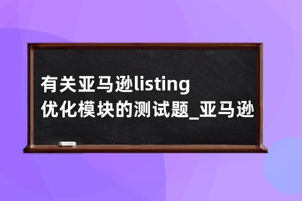 有關亞馬遜listing優(yōu)化模塊的測試題_亞馬遜listing范例 