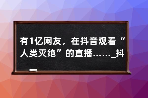 有1億網友，在抖音觀看“人類滅絕”的直播……_抖音全球直播 