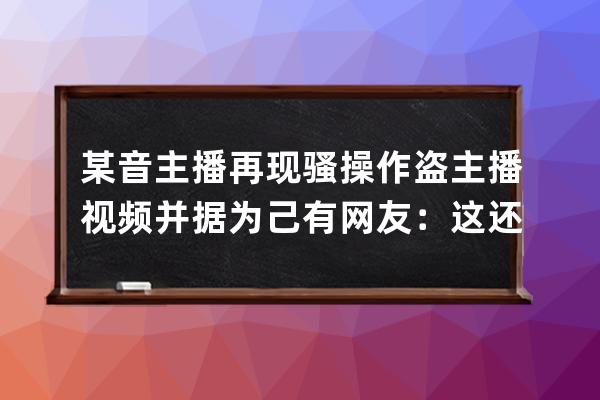 某音主播再現騷操作 盜主播視頻并據為己有 網友：這還帶配音的啊 