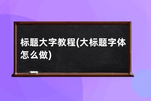 標(biāo)題大字教程(大標(biāo)題字體怎么做)