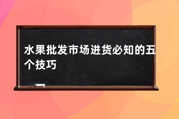 水果批發市場進貨必知的五個技巧 