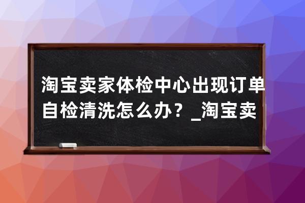 淘寶賣家體檢中心出現訂單自檢清洗怎么辦？_淘寶賣家怎么自檢商品 