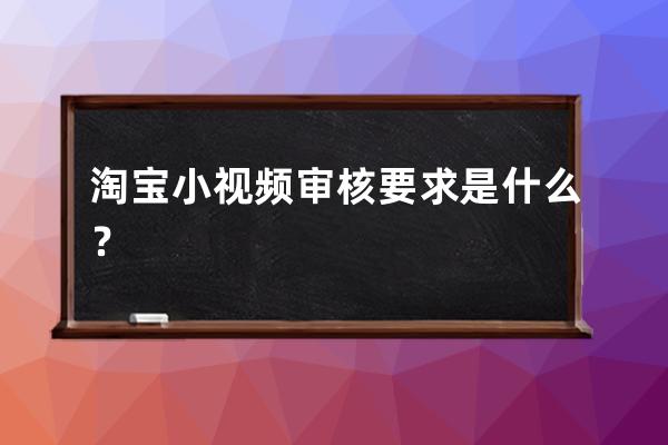 淘寶小視頻審核要求是什么？ 