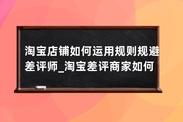 淘寶店鋪如何運用規則規避差評師_淘寶差評商家如何處理 