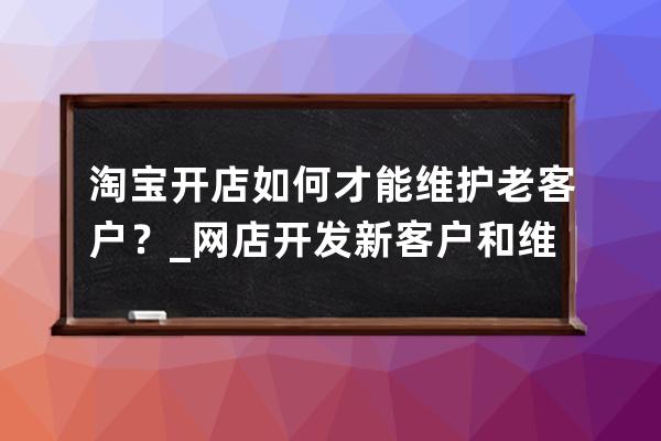 淘寶開店如何才能維護老客戶？_網店開發新客戶和維護老客戶的途徑及方法 