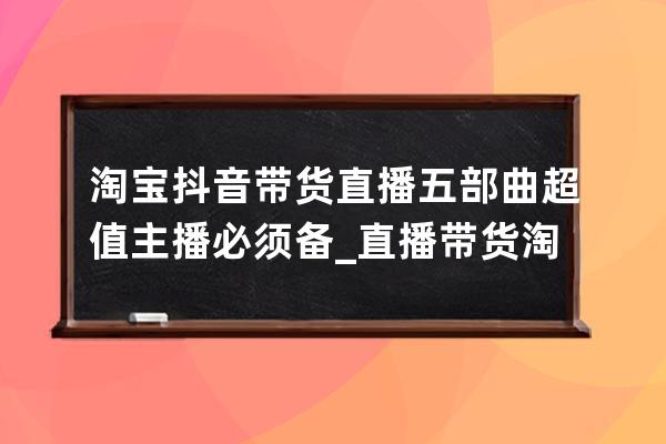 淘寶抖音帶貨直播五部曲超值主播必須備_直播帶貨 淘寶 抖音 小紅書 