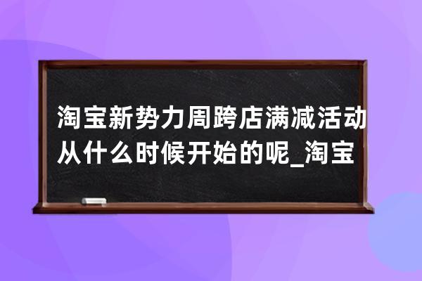 淘寶新勢力周跨店滿減活動從什么時候開始的呢_淘寶下次跨店滿減活動是什么 