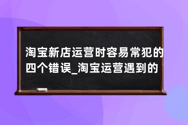 淘寶新店運營時容易常犯的四個錯誤_淘寶運營遇到的問題 