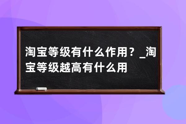 淘寶等級有什么作用？_淘寶等級越高有什么用 