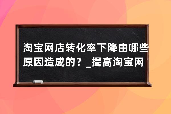淘寶網店轉化率下降由哪些原因造成的？_提高淘寶網店轉化率的要點有哪些 