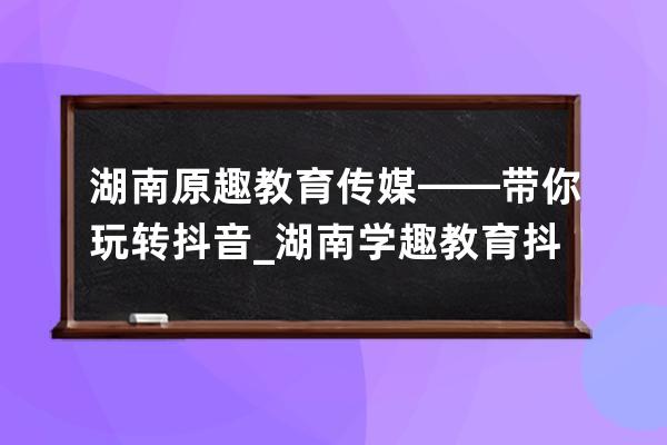 湖南原趣教育傳媒——帶你玩轉(zhuǎn)抖音_湖南學(xué)趣教育抖音怎么樣 