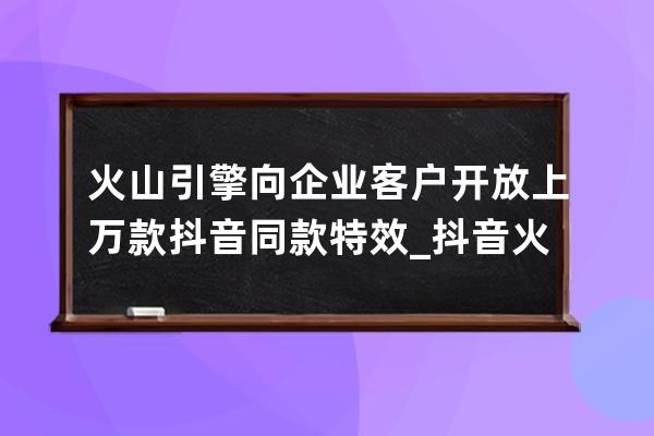 火山引擎向企業(yè)客戶開放上萬款抖音同款特效_抖音火山爆發(fā)特效 