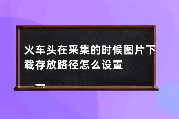 火車頭在采集的時候圖片下載存放路徑怎么設置