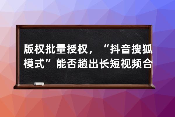 版權(quán)批量授權(quán)，“抖音+搜狐模式”能否趟出長短視頻合作新路？_抖音短視頻著 