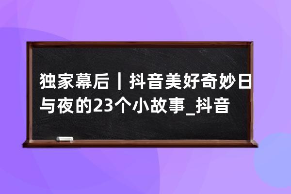 獨家幕后｜抖音美好奇妙日與夜的23個小故事_抖音奇妙日和夜 
