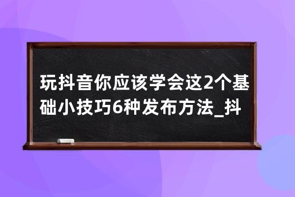 玩抖音你應該學會這2個基礎小技巧6種發布方法_抖音怎么玩有什么規定啊技巧啊 