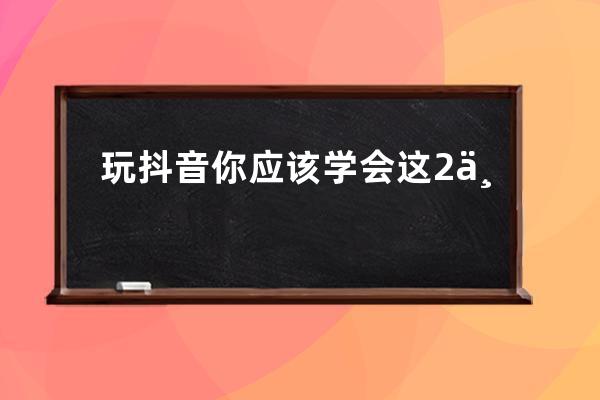 玩抖音你應該學會這2個基礎小技巧6種發布方法_抖音怎么玩有什么規定啊技巧啊 