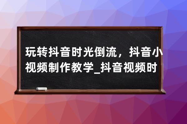玩轉抖音時光倒流，抖音小視頻制作教學_抖音視頻時光倒流怎樣拍? 