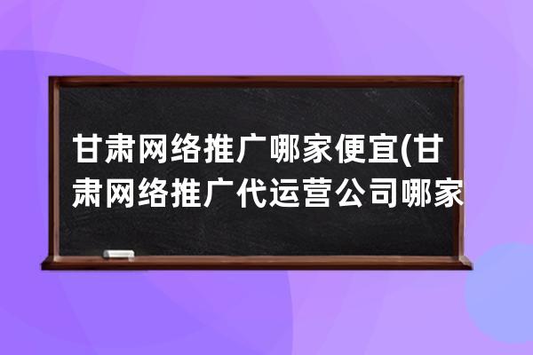 甘肅網絡推廣哪家便宜(甘肅網絡推廣代運營公司哪家好)