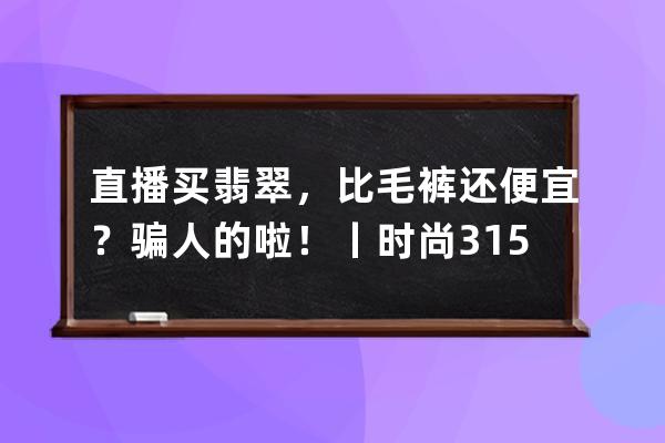 直播買翡翠，比毛褲還便宜？騙人的啦！丨時尚315_直播間的毛料翡翠為啥便宜 