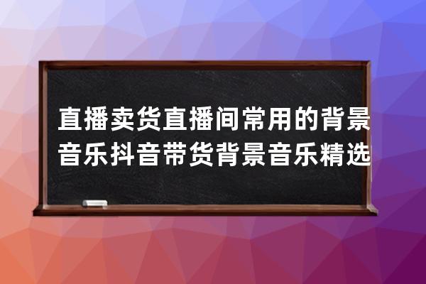 直播賣(mài)貨直播間常用的背景音樂(lè) 抖音帶貨背景音樂(lè)精選 電商背景音樂(lè)