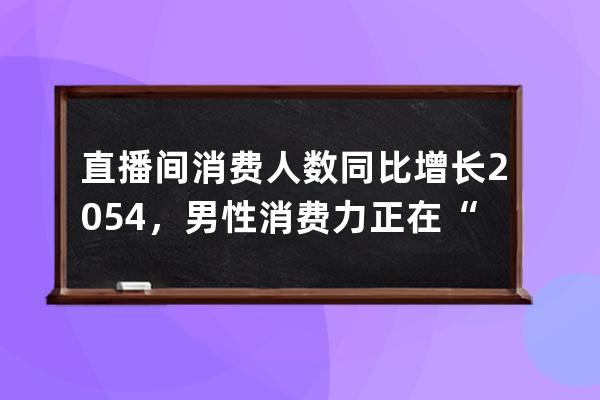 直播間消費人數同比增長205.4%，男性消費力正在“光速”崛起？ 