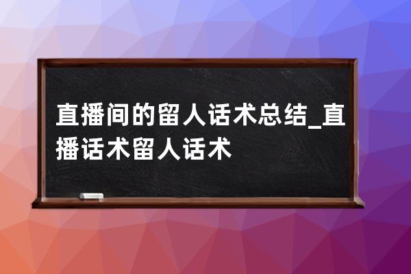 直播間的留人話術總結_直播話術留人話術 