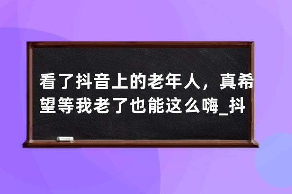 看了抖音上的老年人，真希望等我老了也能這么嗨_抖音上很火的老人 