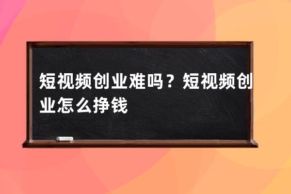 短視頻創業難嗎？短視頻創業怎么掙錢 