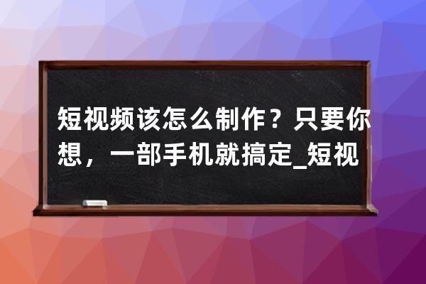 短視頻該怎么制作？只要你想，一部手機(jī)就搞定_短視頻如何用手機(jī)制作 