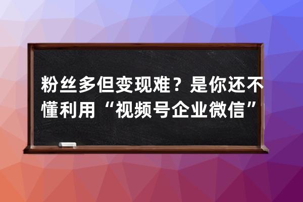 粉絲多但變現(xiàn)難？是你還不懂利用“視頻號+企業(yè)微信”的疊加紅利 