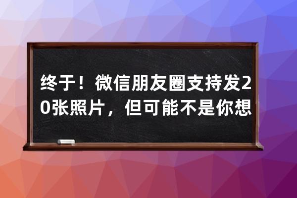 終于！微信朋友圈支持發20張照片，但可能不是你想要的效果_微信朋友圈只發一 