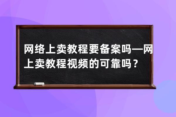 網(wǎng)絡上賣教程要備案嗎—網(wǎng)上賣教程視頻的可靠嗎？