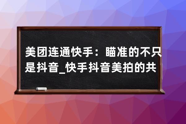 美團連通快手：瞄準的不只是抖音_快手抖音美拍的共同點 