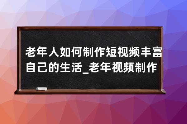 老年人如何制作短視頻豐富自己的生活_老年視頻制作軟件 