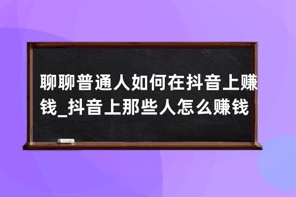 聊聊普通人如何在抖音上賺錢_抖音上那些人怎么賺錢 